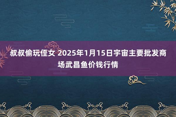 叔叔偷玩侄女 2025年1月15日宇宙主要批发商场武昌鱼价钱行情