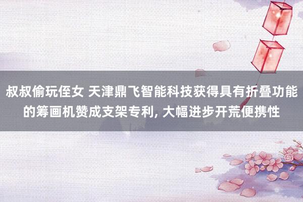 叔叔偷玩侄女 天津鼎飞智能科技获得具有折叠功能的筹画机赞成支架专利, 大幅进步开荒便携性