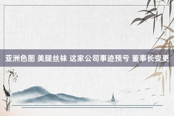 亚洲色图 美腿丝袜 这家公司事迹预亏 董事长变更