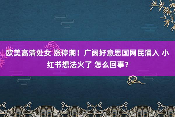 欧美高清处女 涨停潮！广阔好意思国网民涌入 小红书想法火了 怎么回事？