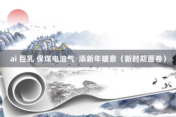 ai 巨乳 保煤电油气  添新年暖意（新时期画卷）