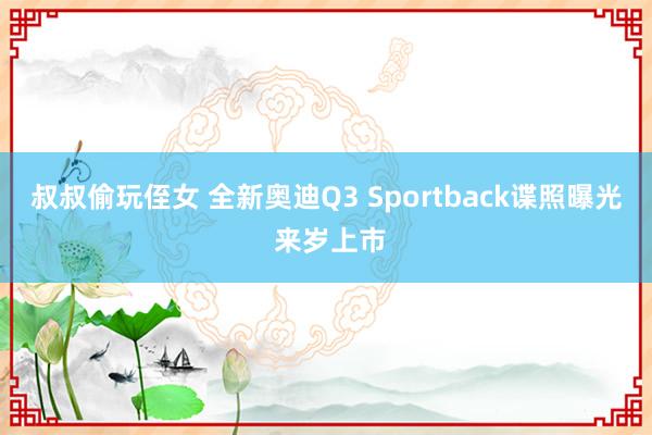 叔叔偷玩侄女 全新奥迪Q3 Sportback谍照曝光 来岁上市