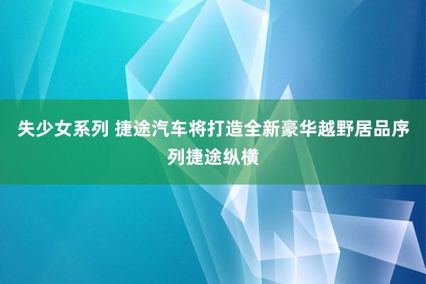 失少女系列 捷途汽车将打造全新豪华越野居品序列捷途纵横