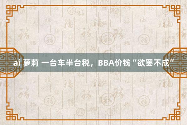 ai 萝莉 一台车半台税，BBA价钱“欲罢不成”