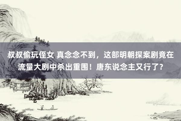 叔叔偷玩侄女 真念念不到，这部明朝探案剧竟在流量大剧中杀出重围！唐东说念主又行了？