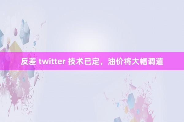 反差 twitter 技术已定，油价将大幅调遣