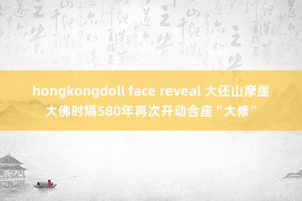 hongkongdoll face reveal 大伾山摩崖大佛时隔580年再次开动合座“大修”